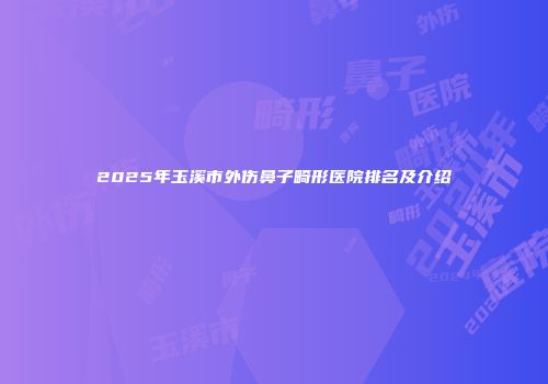 2025年玉溪市外伤鼻子畸形医院排名及介绍