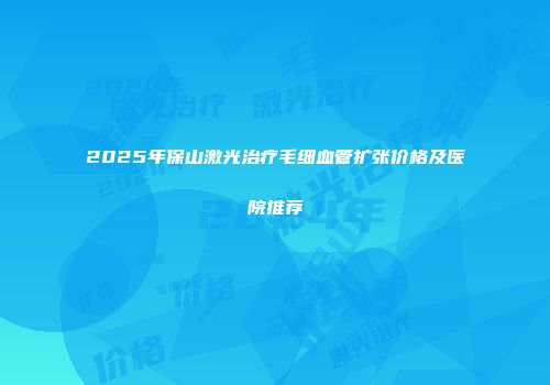 2025年保山激光治疗毛细血管扩张价格及医院推荐