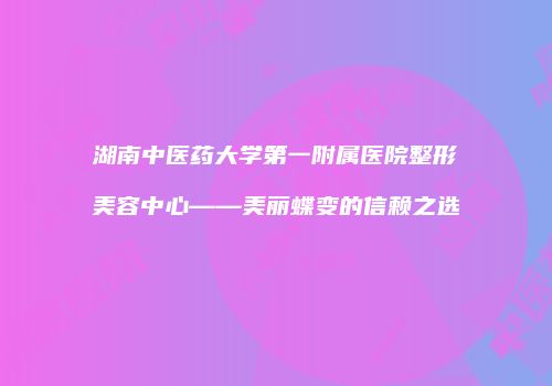 湖南中医药大学第一附属医院整形美容中心——美丽蝶变的信赖之选