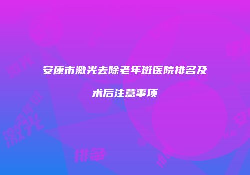 安康市激光去除老年斑医院排名及术后注意事项