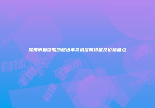 深圳市自体脂肪移植丰鼻根医院排名及价格盘点