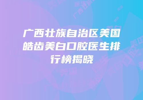 广西壮族自治区美国皓齿美白口腔医生排行榜揭晓