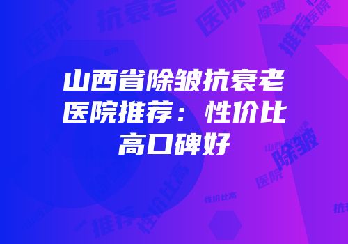 山西省除皱抗衰老医院推荐：性价比高口碑好