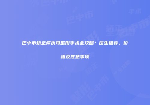 巴中市矫正杯状耳整形手术全攻略：医生推荐、价格及注意事项