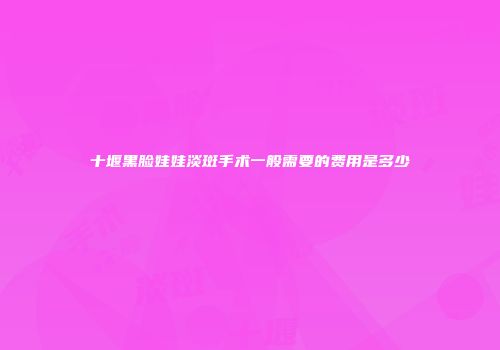 十堰黑脸娃娃淡斑手术一般需要的费用是多少