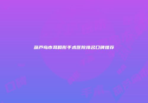 葫芦岛市耳畸形手术医院排名口碑推荐