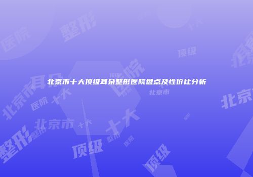 北京市十大顶级耳朵整形医院盘点及性价比分析