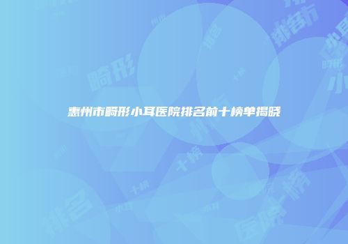 惠州市畸形小耳医院排名前十榜单揭晓