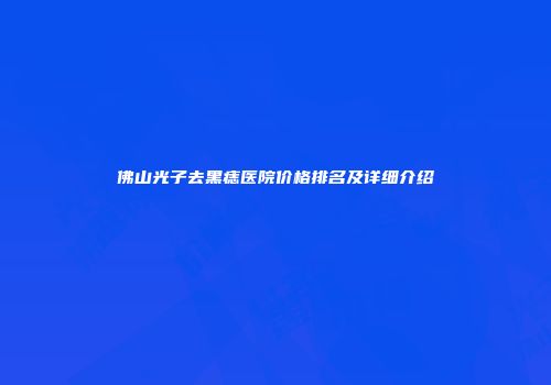 佛山光子去黑痣医院价格排名及详细介绍
