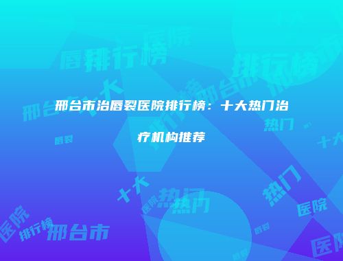 邢台市治唇裂医院排行榜：十大热门治疗机构推荐