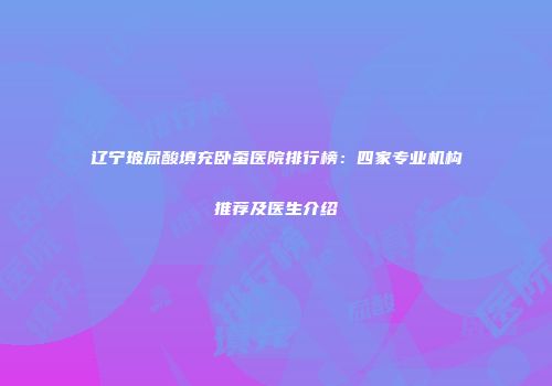 辽宁玻尿酸填充卧蚕医院排行榜：四家专业机构推荐及医生介绍
