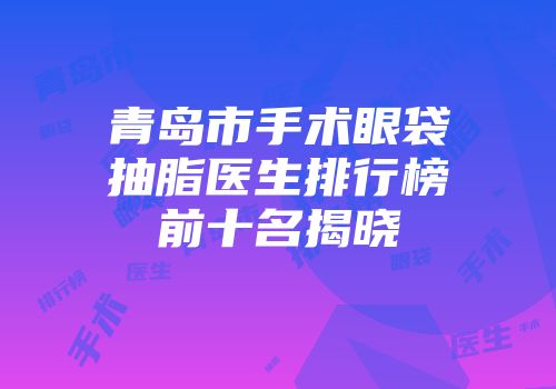 青岛市手术眼袋抽脂医生排行榜前十名揭晓