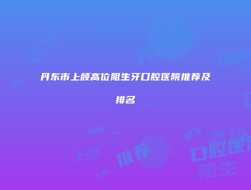 丹东市上颌高位阻生牙口腔医院推荐及排名