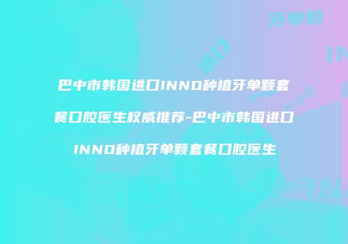 巴中市韩国进口INNO种植牙单颗套餐口腔医生权威推荐-巴中市韩国进口INNO种植牙单颗套餐口腔医生