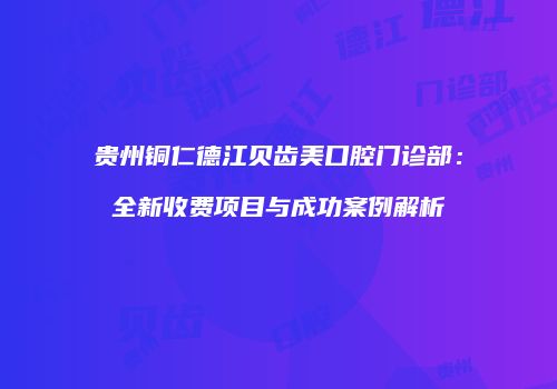 贵州铜仁德江贝齿美口腔门诊部：全新收费项目与成功案例解析
