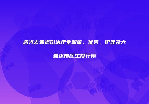 激光去黄褐斑治疗全解析：优势、护理及六盘水市医生排行榜