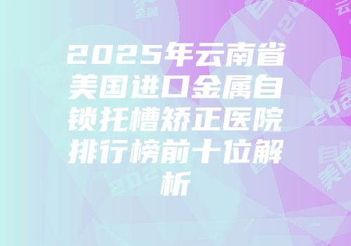 2025年云南省美国进口金属自锁托槽矫正医院排行榜前十位解析