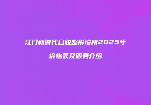 江门新时代口腔整形诊所2025年价格表及服务介绍
