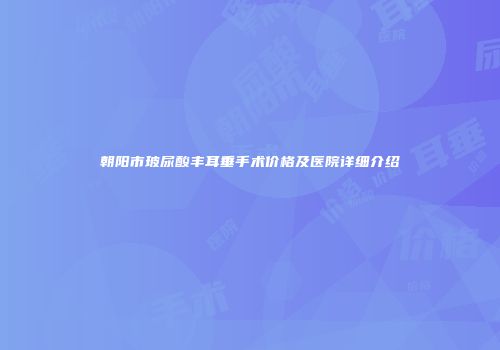 朝阳市玻尿酸丰耳垂手术价格及医院详细介绍