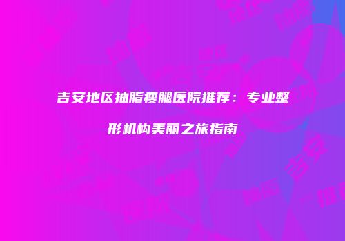 吉安地区抽脂瘦腿医院推荐：专业整形机构美丽之旅指南