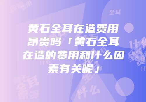 黄石全耳在造费用昂贵吗「黄石全耳在造的费用和什么因素有关呢」