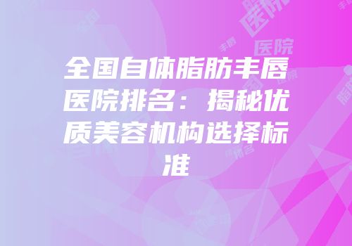 全国自体脂肪丰唇医院排名：揭秘优质美容机构选择标准