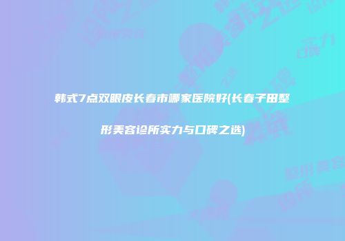韩式7点双眼皮长春市哪家医院好(长春子田整形美容诊所实力与口碑之选)