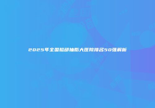 2025年全国脸部抽脂大医院排名50强解析