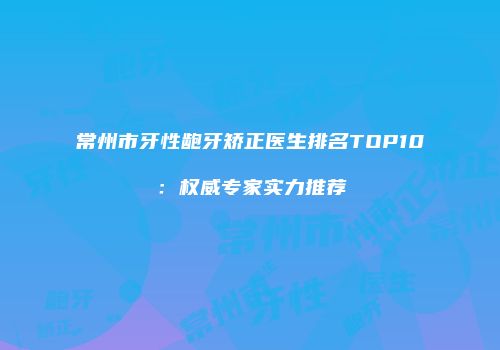 常州市牙性龅牙矫正医生排名TOP10：权威专家实力推荐