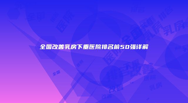全国改善乳房下垂医院排名前50强详解