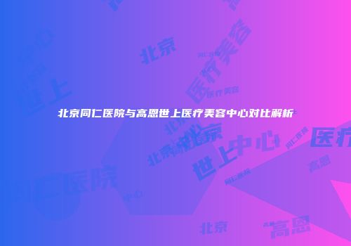 北京同仁医院与高恩世上医疗美容中心对比解析