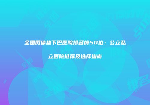 全国假体垫下巴医院排名前50位：公立私立医院推荐及选择指南