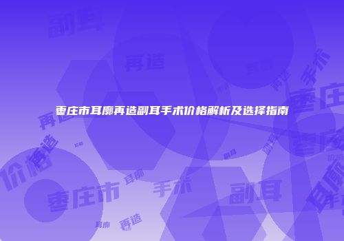 枣庄市耳廓再造副耳手术价格解析及选择指南