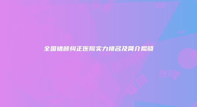 全国错颌纠正医院实力排名及简介揭晓