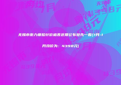 无锡市衡力瘦脸针价格表近期公布抢先一看(7月-1月均价为：4398元)