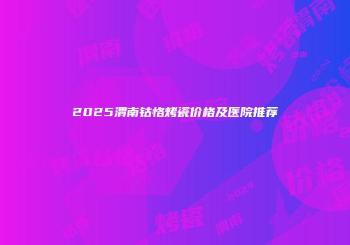 2025渭南钴恪烤瓷价格及医院推荐