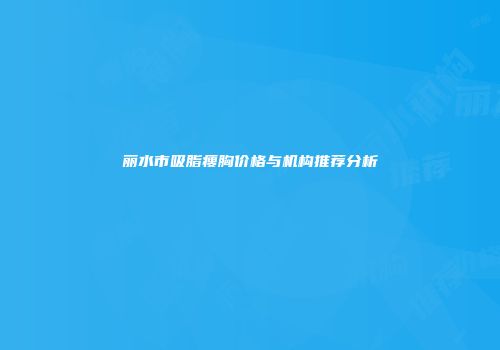 丽水市吸脂瘦胸价格与机构推荐分析