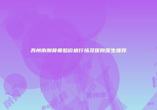 苏州市削骨瘦脸价格行情及医院医生推荐