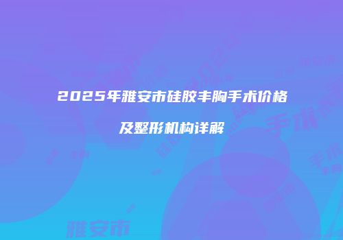 2025年雅安市硅胶丰胸手术价格及整形机构详解