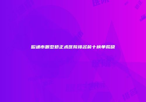 昭通市眼型矫正术医院排名前十榜单揭晓