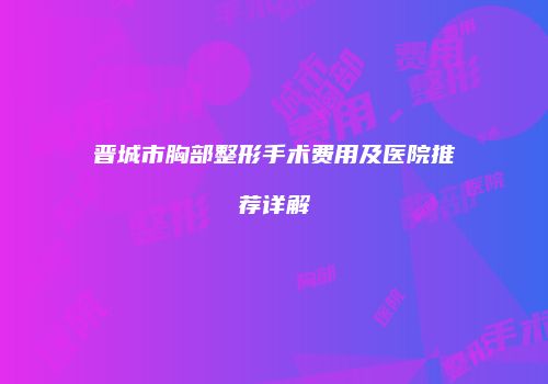 晋城市胸部整形手术费用及医院推荐详解