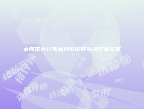 太原市达拉斯鼻部整形医生排行榜发布