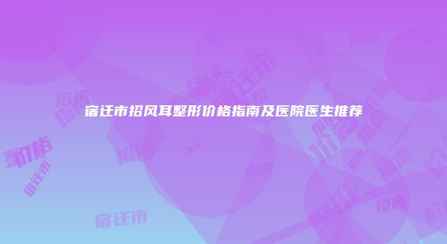 宿迁市招风耳整形价格指南及医院医生推荐
