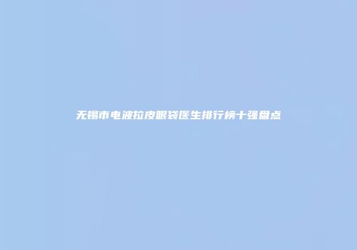 无锡市电波拉皮眼袋医生排行榜十强盘点