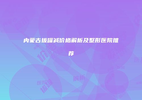 内蒙古拔罐减价格解析及整形医院推荐