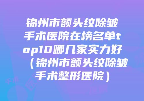 锦州市额头纹除皱手术医院在榜名单top10哪几家实力好（锦州市额头纹除皱手术整形医院）