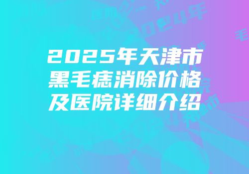 2025年天津市黑毛痣消除价格及医院详细介绍