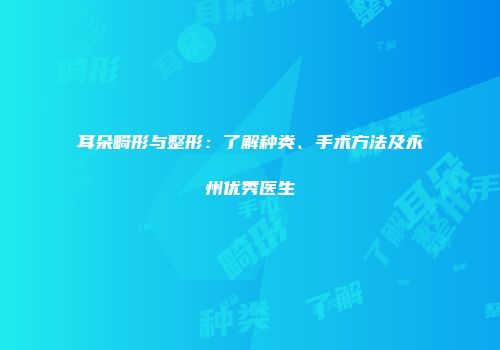 耳朵畸形与整形：了解种类、手术方法及永州优秀医生