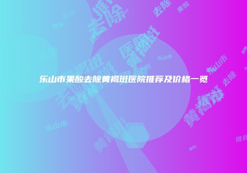 乐山市果酸去除黄褐斑医院推荐及价格一览