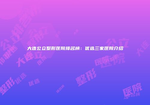 大连公立整形医院排名榜：优选三家医院介绍